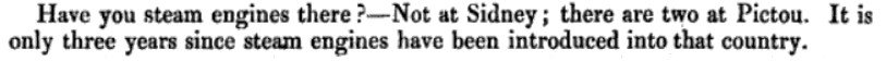 Answer from Richard Smith in evidence to a Parliamentary inquiry "Have you steam engines there? - Not at Sidney; there are two at Pictou. It is only three years since steam engines have been introduced into that country."